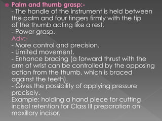  Palm and thumb grasp:-
- The handle of the instrument is held between
the palm and four fingers firmly with the tip
of the thumb acting like a rest.
- Power grasp.
Adv:-
- More control and precision.
- Limited movement.
- Enhance bracing (a forward thrust with the
arm of wrist can be controlled by the opposing
action from the thumb, which is braced
against the teeth).
- Gives the possibility of applying pressure
precisely.
Example: holding a hand piece for cutting
incisal retention for Class III preparation on
maxillary incisor.
 