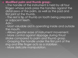  Modified palm and thumb grasp:-
- The handle of the instrument is held by all four
fingers whose pads press the handles against the
distal area of the palm, as well as the pad and
first joint of the thumb.
- The rest is tip of thumb on tooth being prepared
or adjacent teeth.
Adv:-
- Most valuable aid in operating inside and outside
the mouth.
- Allows greater ease of instrument movement.
- More control against slippage during thrust
stroke compared to palm and thumb grasp.
- Grasping the handle under the first joint of the
ring and little finger acts as a stabilizer.
- More delicate manipulation.
 
