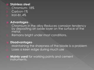  Stainless steel
1. Chromium- 18%
2. Carbon-1%
3. Iron-81.4%
 Advantages-
1. Chromium in the alloy Reduces corrosion tendency
by depositing an oxide layer on the surface of the
metal.
2. Remains bright under most conditions.
 Disadvantages-
1. Maintaining the sharpness of the blade is a problem
2. Loses a keen edge during much use
 Mainly used for working points and cement
instruments.
 