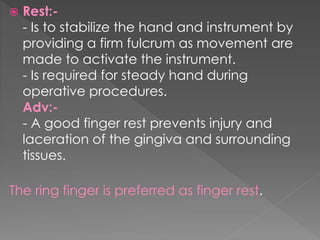  Rest:-
- Is to stabilize the hand and instrument by
providing a firm fulcrum as movement are
made to activate the instrument.
- Is required for steady hand during
operative procedures.
Adv:-
- A good finger rest prevents injury and
laceration of the gingiva and surrounding
tissues.
The ring finger is preferred as finger rest.
 