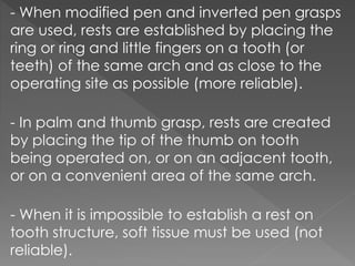 - When modified pen and inverted pen grasps
are used, rests are established by placing the
ring or ring and little fingers on a tooth (or
teeth) of the same arch and as close to the
operating site as possible (more reliable).
- In palm and thumb grasp, rests are created
by placing the tip of the thumb on tooth
being operated on, or on an adjacent tooth,
or on a convenient area of the same arch.
- When it is impossible to establish a rest on
tooth structure, soft tissue must be used (not
reliable).
 