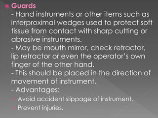  Guards
- Hand instruments or other items such as
interproximal wedges used to protect soft
tissue from contact with sharp cutting or
abrasive instruments.
- May be mouth mirror, check retractor,
lip retractor or even the operator’s own
finger of the other hand.
- This should be placed in the direction of
movement of instrument.
- Advantages:
› Avoid accident slippage of instrument.
› Prevent injuries.
 