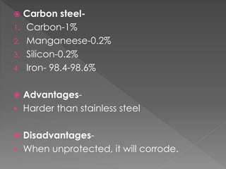  Carbon steel-
1. Carbon-1%
2. Manganeese-0.2%
3. Silicon-0.2%
4. Iron- 98.4-98.6%
 Advantages-
 Harder than stainless steel
 Disadvantages-
 When unprotected, it will corrode.
 