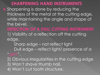  Sharpening is done by reducing the
thickness of the metal at the cutting edge,
while maintaining the angle and shape of
the bevel.
DETECTION OF A DULL CUTTING INSTRUMENT
1) Visibility of a reflection off the cutting
edge.
Sharp edge – not reflect light
Dull edge – reflect light/ presence of a
“glint”.
2) Obvious irregularities in the cutting edge
3) Won’t shave thumb nail.
4) Won’t cut tooth structure.
 