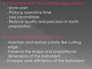  Instruments with dull cutting edge causes:-
- More pain
- Prolong operative time
- Less controllable
- Reduce quality and precision in tooth
preparation
 Goal of sharpening instrument
- Maintain and restore a knife like cutting
edge
- Preserve the shape and proportional
dimensions of the instrument
- Increase work efficiency of the instrument
 