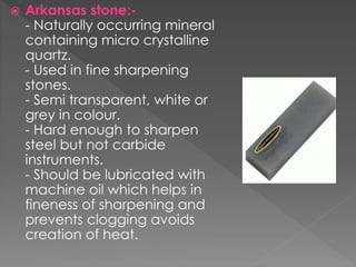  Arkansas stone:-
- Naturally occurring mineral
containing micro crystalline
quartz.
- Used in fine sharpening
stones.
- Semi transparent, white or
grey in colour.
- Hard enough to sharpen
steel but not carbide
instruments.
- Should be lubricated with
machine oil which helps in
fineness of sharpening and
prevents clogging avoids
creation of heat.
 