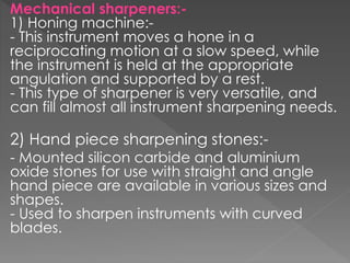 Mechanical sharpeners:-
1) Honing machine:-
- This instrument moves a hone in a
reciprocating motion at a slow speed, while
the instrument is held at the appropriate
angulation and supported by a rest.
- This type of sharpener is very versatile, and
can fill almost all instrument sharpening needs.
2) Hand piece sharpening stones:-
- Mounted silicon carbide and aluminium
oxide stones for use with straight and angle
hand piece are available in various sizes and
shapes.
- Used to sharpen instruments with curved
blades.
 