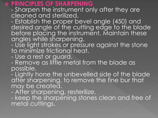  PRINCIPLES OF SHARPENING
- Sharpen the instrument only after they are
cleaned and sterilized.
- Establish the proper bevel angle (450) and
desired angle of the cutting edge to the blade
before placing the instrument. Maintain these
angles while sharpening.
- Use light strokes or pressure against the stone
to minimize frictional heat.
- Use a rest or guard.
- Remove as little metal from the blade as
possible.
- Lightly hone the unbevelled side of the blade
after sharpening, to remove the fine bur that
may be created.
- After sharpening, resterilize.
- keep the sharpening stones clean and free of
metal cuttings.
 