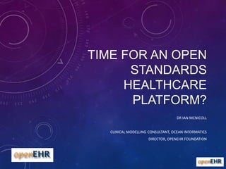 TIME FOR AN OPEN
STANDARDS
HEALTHCARE
PLATFORM?
DR IAN MCNICOLL
CLINICAL MODELLING CONSULTANT, OCEAN INFORMATICS
DIRECTOR, OPENEHR FOUNDATION

 