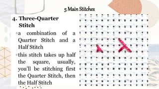 5 Main Stitches
4. Three-Quarter
Stitch
◦a combination of a
Quarter Stitch and a
Half Stitch
◦this stitch takes up half
the square, usually,
you’ll be stitching first
the Quarter Stitch, then
the Half Stitch
 