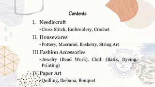 Contents
I. Needlecraft
• Cross Stitch, Embroidery, Crochet
II. Housewares
• Pottery, Macramé, Basketry, String Art
III.Fashion Accessories
• Jewelry (Bead Work), Cloth (Batik, Dyeing,
Printing)
IV.Paper Art
• Quilling, Ikebana, Bouquet
 