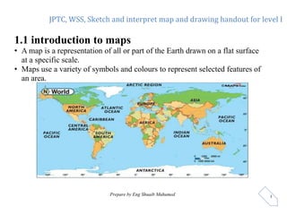 JPTC, WSS, Sketch and interpret map and drawing handout for level I
Prepare by Eng Shuaib Muhumed 1
1.1 introduction to maps
• A map is a representation of all or part of the Earth drawn on a flat surface
at a specific scale.
• Maps use a variety of symbols and colours to represent selected features of
an area.
 