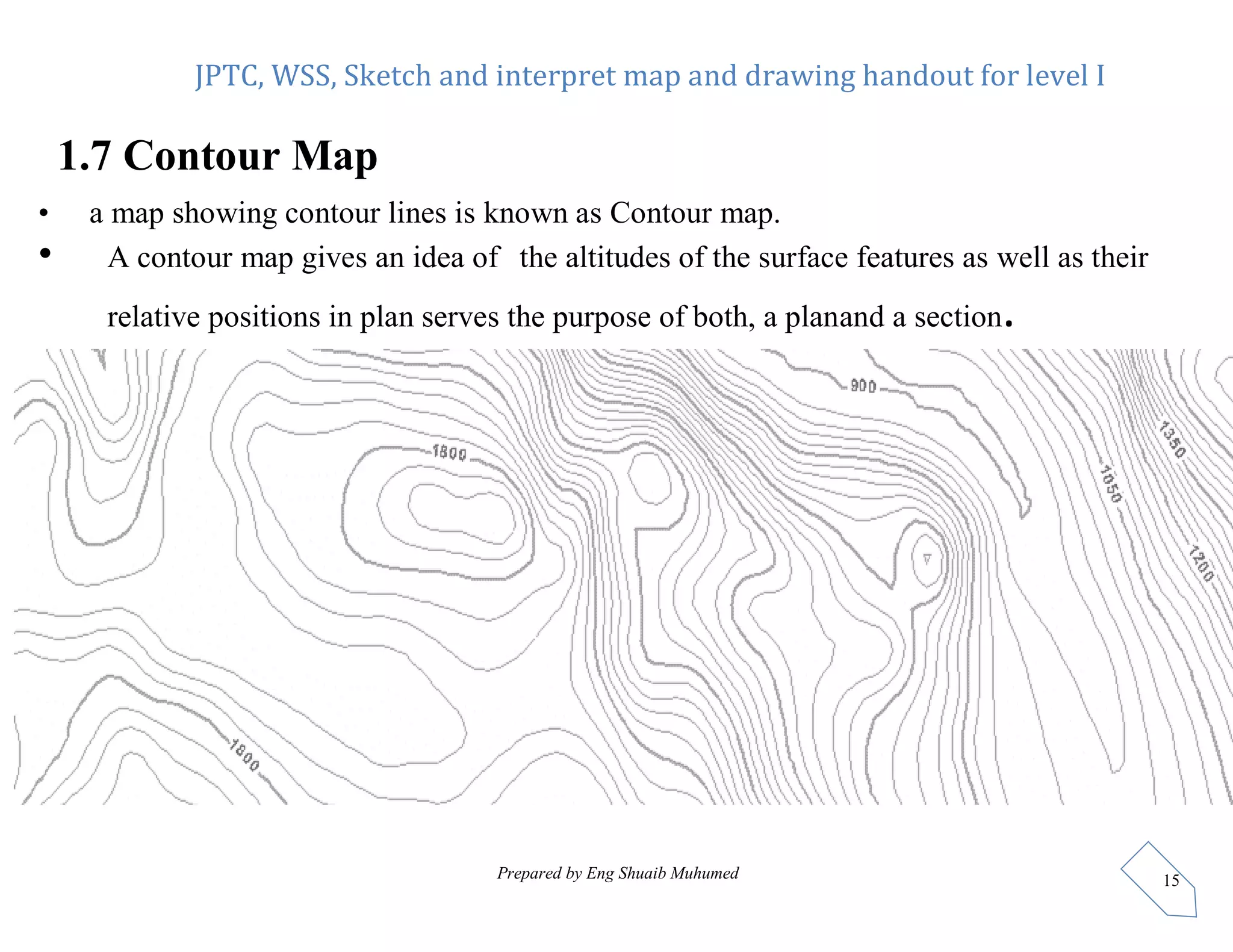 JPTC, WSS, Sketch and interpret map and drawing handout for level I
Prepared by Eng Shuaib Muhumed 15
1.7 Contour Map
• a map showing contour lines is known as Contour map.
• A contour map gives an idea of the altitudes of the surface features as well as their
relative positions in plan serves the purpose of both, a planand a section.
 
