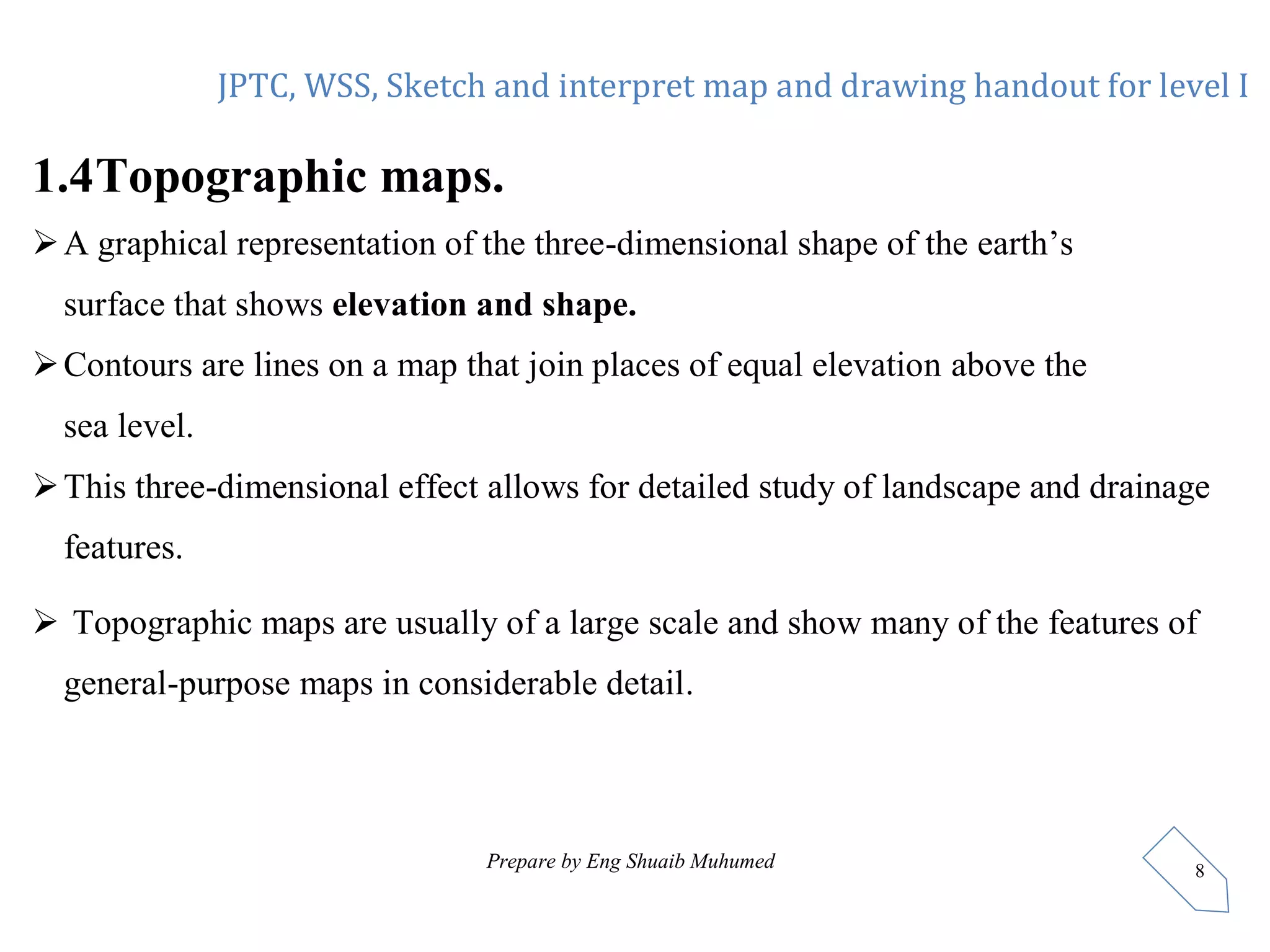 JPTC, WSS, Sketch and interpret map and drawing handout for level I
Prepare by Eng Shuaib Muhumed 8
1.4Topographic maps.
A graphical representation of the three-dimensional shape of the earth’s
surface that shows elevation and shape.
Contours are lines on a map that join places of equal elevation above the
sea level.
This three-dimensional effect allows for detailed study of landscape and drainage
features.
 Topographic maps are usually of a large scale and show many of the features of
general-purpose maps in considerable detail.
 