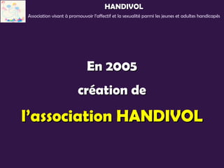 HANDIVOL
Association visant à promouvoir l’affectif et la sexualité parmi les jeunes et adultes handicapés




                             En 2005
                         création de
l’association HANDIVOL
 