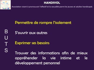 HANDIVOL
Association visant à promouvoir l’affectif et la sexualité parmi les jeunes et adultes handicapés




   Permettre de rompre l’isolement

   S’ouvrir aux autres

   Exprimer ses besoins

   Trouver des informations afin de mieux
   appréhender la vie intime et le
   développement personnel
 
