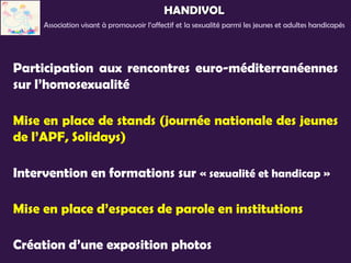 HANDIVOL
     Association visant à promouvoir l’affectif et la sexualité parmi les jeunes et adultes handicapés




Participation aux rencontres euro-méditerranéennes
sur l’homosexualité

Mise en place de stands (journée nationale des jeunes
de l’APF, Solidays)

Intervention en formations sur « sexualité et handicap »

Mise en place d’espaces de parole en institutions

Création d’une exposition photos
 