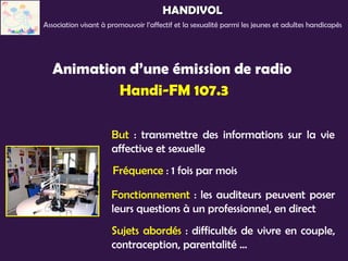 HANDIVOL
Association visant à promouvoir l’affectif et la sexualité parmi les jeunes et adultes handicapés




  Animation d’une émission de radio
          Handi-FM 107.3

                      But : transmettre des informations sur la vie
                      affective et sexuelle
                      Fréquence : 1 fois par mois

                      Fonctionnement : les auditeurs peuvent poser
                      leurs questions à un professionnel, en direct
                      Sujets abordés : difficultés de vivre en couple,
                      contraception, parentalité …
 