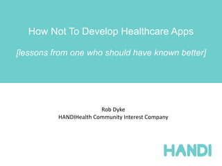How Not To Develop Healthcare Apps

[lessons from one who should have known better]




                        Rob Dyke
          HANDIHealth Community Interest Company
 