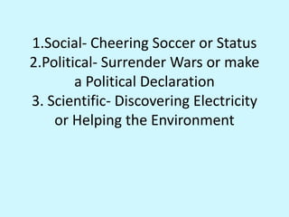 1.Social- Cheering Soccer or Status2.Political- Surrender Wars or make a Political Declaration3. Scientific- Discovering Electricity or Helping the Environment
