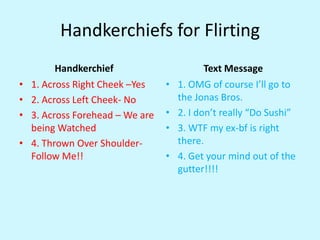Handkerchiefs for FlirtingHandkerchief	1. Across Right Cheek –Yes2. Across Left Cheek- No3. Across Forehead – We are being Watched4. Thrown Over Shoulder- Follow Me!!	Text Message1. OMG of course I’ll go to the Jonas Bros.2. I don’t really “Do Sushi”3. WTF my ex-bf is right there.4. Get your mind out of the gutter!!!!