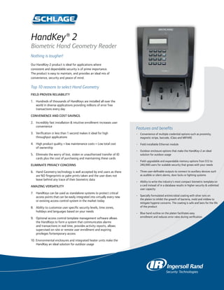 HandKey® 2
Biometric Hand Geometry Reader
Nothing is tougher!
Our HandKey-2 product is ideal for applications where
consistent and dependable security is of prime importance.
The product is easy to maintain, and provides an ideal mix of
convenience, security and peace of mind.

Top 10 reasons to select Hand Geometry
Field proven reliability

1.	 Hundreds of thousands of HandKeys are installed all over the 	
	 world in diverse applications providing millions of error free 	
	 transactions every day

Convenience and cost savings

2.	 Incredibly fast installation & intuitive enrollment increases user 	
	 convenience
                                                                                Features and benefits
3.	 Verification in less than 1 second makes it ideal for high 		               • 	 Convenience of multiple credential options such as proximity, 		
	 throughput applications                                                       	 magnetic stripe, barcode, iClass and MIFARE

4.	 High product quality + low maintenance costs = Low total cost           	   • 	 Field installable Ethernet module
	 of ownership
                                                                                • 	 Outdoor enclosure options that make the HandKey-2 an ideal 		
5. 	 Eliminate the worry of lost, stolen or unauthorized transfer of ID 	       	 solution for outdoor usage
	 cards plus the cost of purchasing and maintaining these cards
                                                                                • 	 Field upgradable and expandable memory options from 512 to 		
Eliminate privacy concerns                                                      	 240,000 users for scalable security that grows with your needs

6.	 Hand Geometry technology is well accepted by end users as there 	           • 	 Three user-definable outputs to connect to auxiliary devices such 	
	 are NO fingerprints or palm prints taken and the user does not 	              	 as audible or silent alarms, door locks or lighting systems
	 leave behind any trace of their biometric data
                                                                                • 	 Ability to write the industry’s most compact biometric template on 	
Amazing versatility                                                             	 a card instead of in a database results in higher security & unlimited 	
                                                                                	 user capacity
7.	 HandKeys can be used as standalone systems to protect critical 	
	 access points that can be easily integrated into virtually every new 	        •	   Specially formulated antimicrobial coating with silver ions on 		
                                                                                	    the platen to inhibit the growth of bacteria, mold and mildew to 		
	 or existing access control system in the market today
                                                                                	    mitigate hygiene concerns. The coating is safe and lasts for the life 	
8.	 Ability to customize user specific security levels, time zones, 	           	    of the product
	 holidays and languages based on your needs
                                                                                • 	 Blue hand outline on the platen facilitates easy 			
9.	   Optional access control template management software allows 	             	 enrollment and reduces error rates during verification
	     the HandKeys to form a system that communicates alarms 	
	     and transactions in real time, provides activity reports, allows 	
	     supervised on-site or remote user enrollment and expiring 	
	     privileges fortemporary access

10. Environmental enclosures and integrated heater units make the 	
	 HandKey an ideal solution for outdoor usage
 