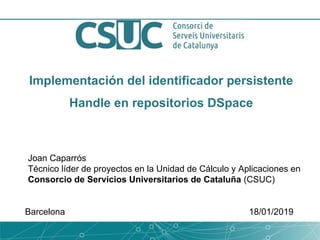 Implementación del identificador persistente
Handle en repositorios DSpace
Joan Caparrós
Técnico líder de proyectos en la Unidad de Cálculo y Aplicaciones en
Consorcio de Servicios Universitarios de Cataluña (CSUC)
Barcelona 18/01/2019
 