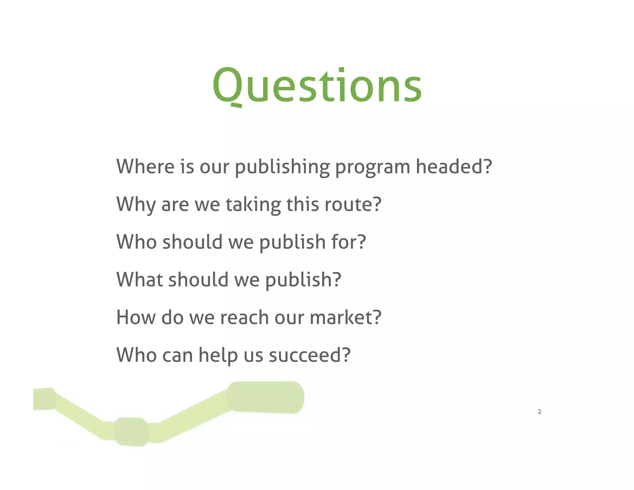 Questions
Where is our publishing program headed?
Why are we taking this route?
Who should we publish for?
What should we publish?
How do we reach our market?
Who can help us succeed?

                                          2
 