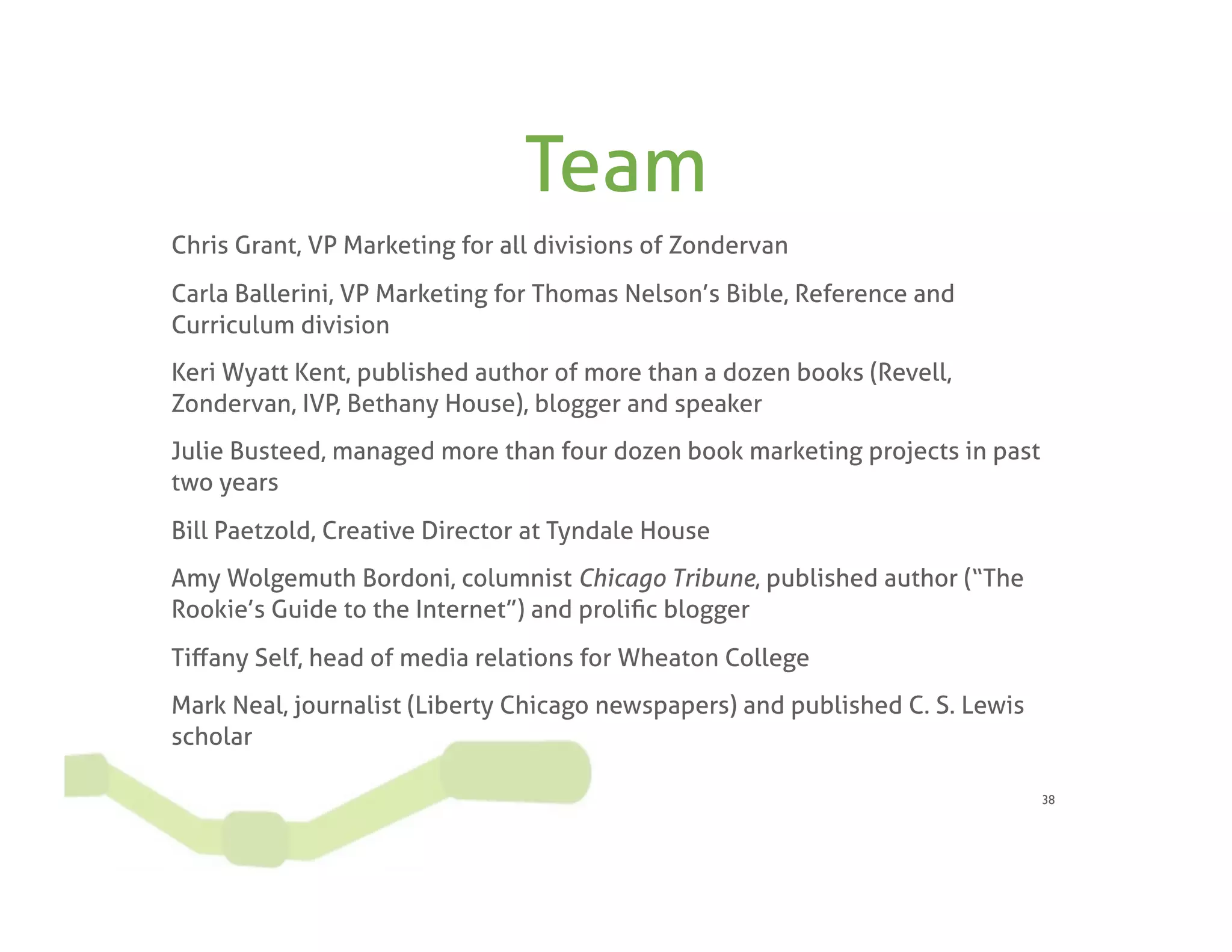 Team
Chris Grant, VP Marketing for all divisions of Zondervan
Carla Ballerini, VP Marketing for Thomas Nelson’s Bible, Reference and
Curriculum division
Keri Wyatt Kent, published author of more than a dozen books (Revell,
Zondervan, IVP, Bethany House), blogger and speaker
Julie Busteed, managed more than four dozen book marketing projects in past
two years
Bill Paetzold, Creative Director at Tyndale House
Amy Wolgemuth Bordoni, columnist Chicago Tribune, published author (“The
Rookie’s Guide to the Internet”) and proliﬁc blogger
Tiﬀany Self, head of media relations for Wheaton College
Mark Neal, journalist (Liberty Chicago newspapers) and published C. S. Lewis
scholar

                                                                               38
 