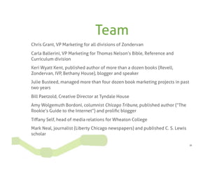 Team
Chris Grant, VP Marketing for all divisions of Zondervan
Carla Ballerini, VP Marketing for Thomas Nelson’s Bible, Reference and
Curriculum division
Keri Wyatt Kent, published author of more than a dozen books (Revell,
Zondervan, IVP, Bethany House), blogger and speaker
Julie Busteed, managed more than four dozen book marketing projects in past
two years
Bill Paetzold, Creative Director at Tyndale House
Amy Wolgemuth Bordoni, columnist Chicago Tribune, published author (“The
Rookie’s Guide to the Internet”) and proliﬁc blogger
Tiﬀany Self, head of media relations for Wheaton College
Mark Neal, journalist (Liberty Chicago newspapers) and published C. S. Lewis
scholar

                                                                               38
 