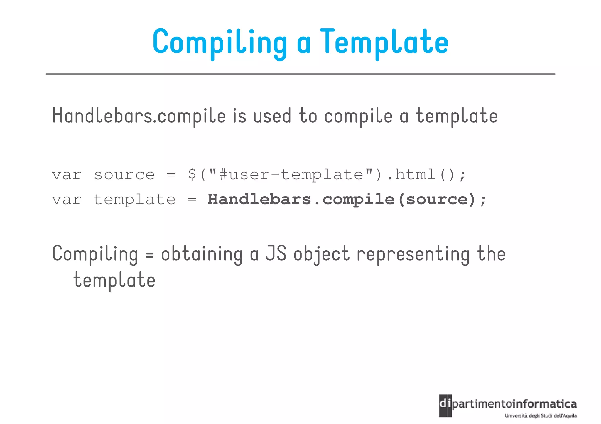 Compiling a Template

Handlebars.compile is used to compile a template

var source = $("#user-template").html();
var template = Handlebars.compile(source);


Compiling = obtaining a JS object representing the
  template
 