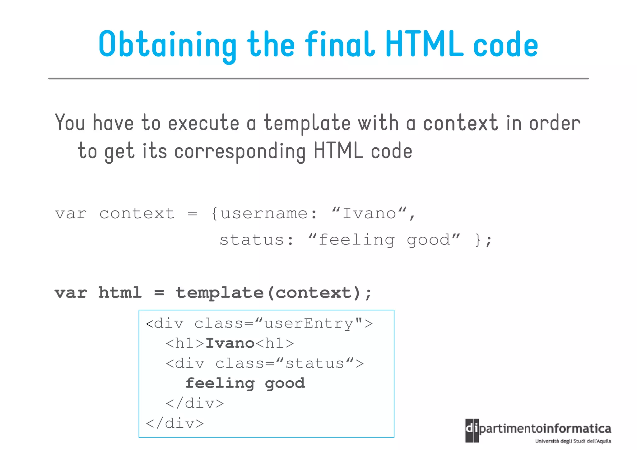 Obtaining the final HTML code

You have to execute a template with a context in order
  to get its corresponding HTML code

var context = {username: “Ivano“,
               status: “feeling good” };

var html = template(context);
         <div class=“userEntry">
           <h1>Ivano<h1>
           <div class=“status“>
             feeling good
           </div>
         </div>
 