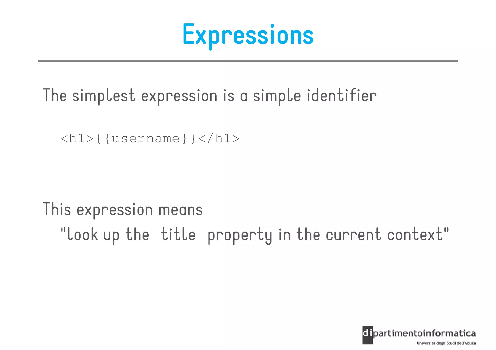 Expressions

The simplest expression is a simple identifier

  <h1>{{username}}</h1>




This expression means
  "look up the title property in the current context"
 
