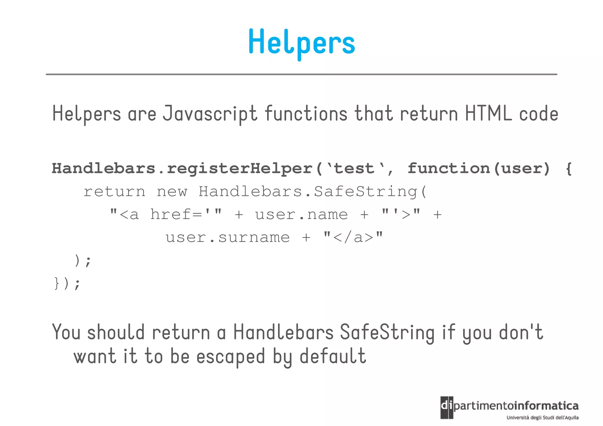 Helpers
Helpers are Javascript functions that return HTML code

Handlebars.registerHelper(‘test‘, function(user) {
    return new Handlebars.SafeString(
      "<a href='" + user.name + "'>" +
            user.surname + "</a>"
  );
});

You should return a Handlebars SafeString if you don't
  want it to be escaped by default
 