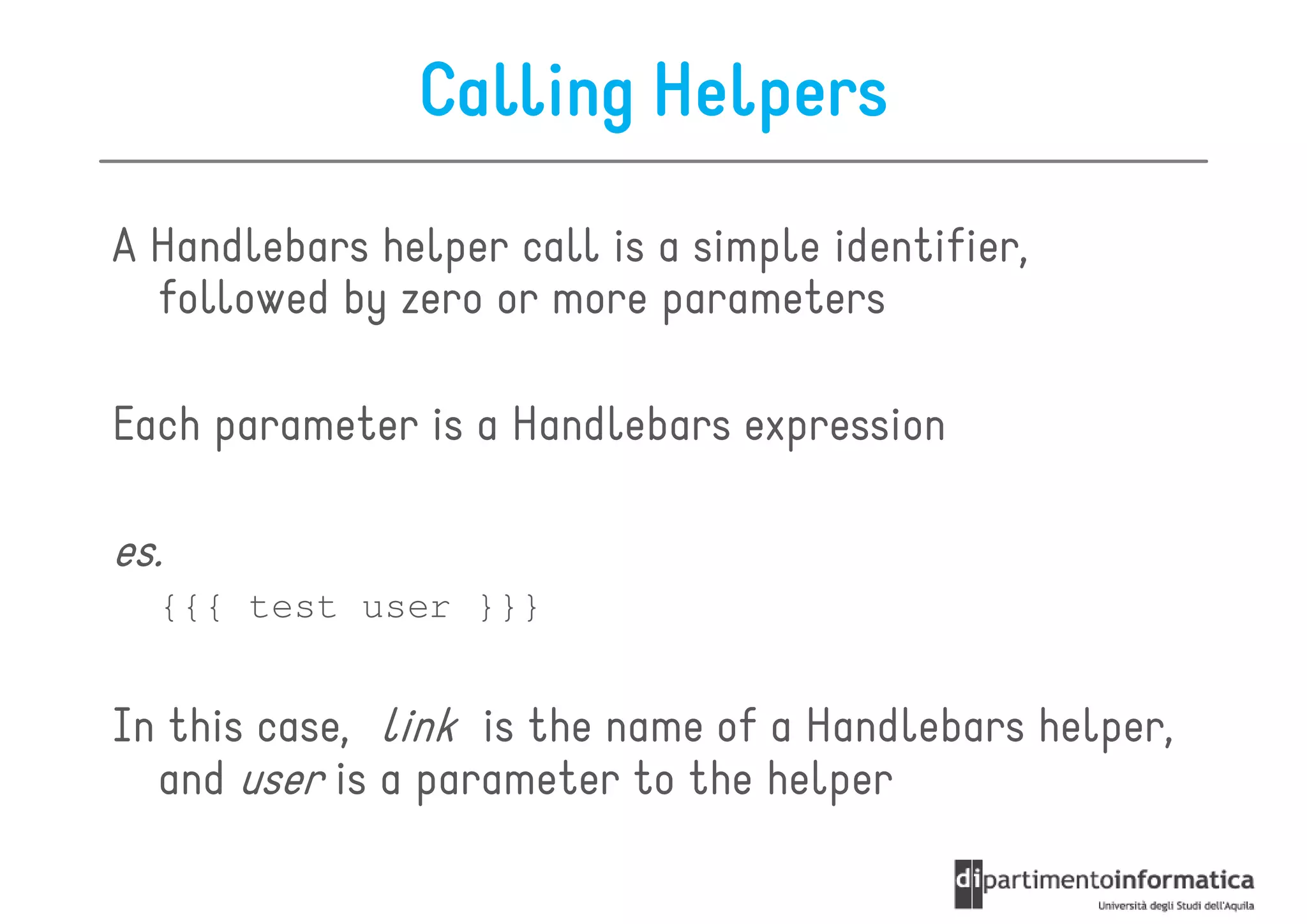 Calling Helpers
A Handlebars helper call is a simple identifier,
  followed by zero or more parameters

Each parameter is a Handlebars expression

es.
  {{{ test user }}}


In this case, link is the name of a Handlebars helper,
  and user is a parameter to the helper
 