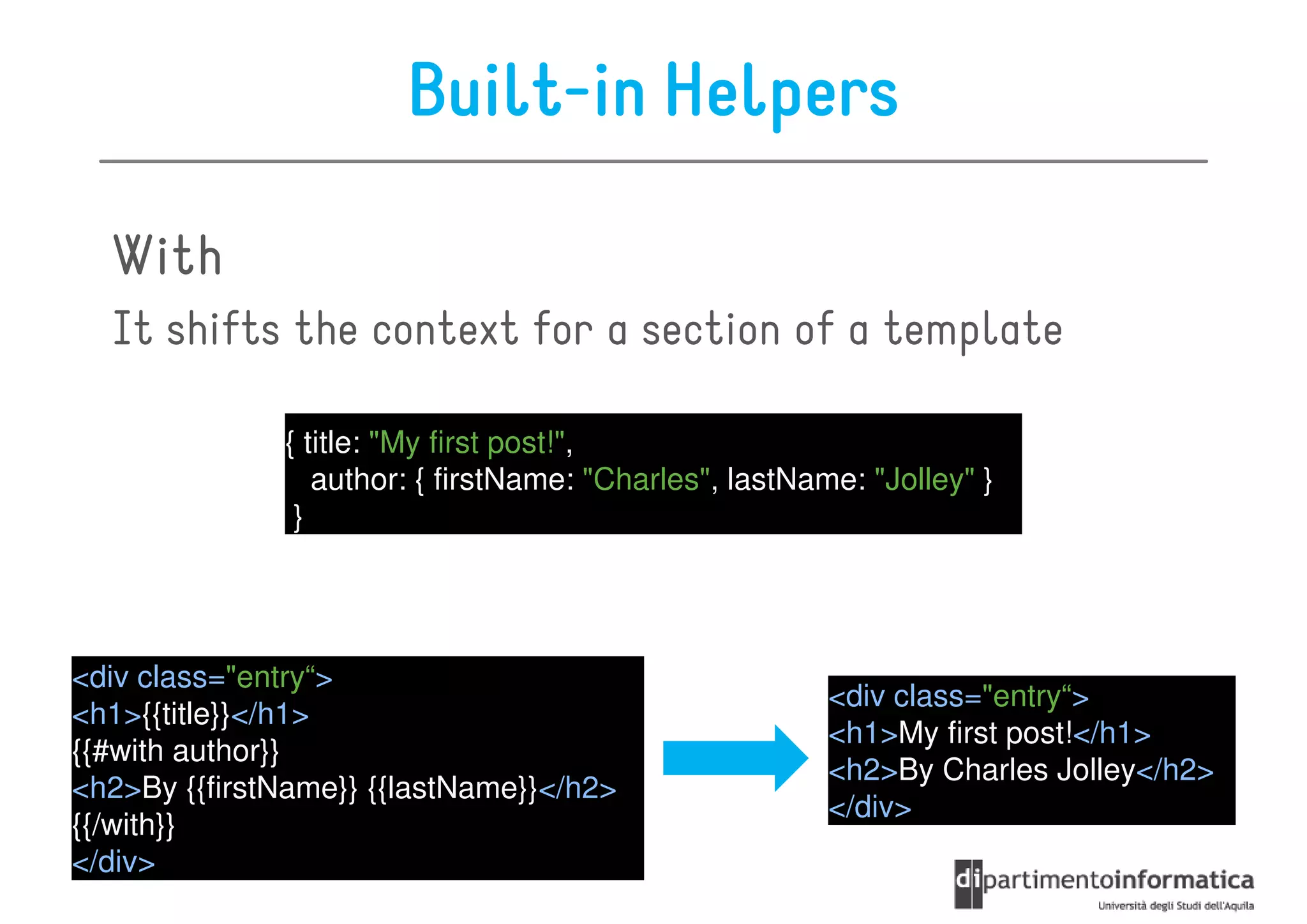 Built-in Helpers

  With
  It shifts the context for a section of a template

              { title: "My first post!",
                 author: { firstName: "Charles", lastName: "Jolley" }
               }




<div class="entry“>
                                                        <div class="entry“>
<h1>{{title}}</h1>
                                                        <h1>My first post!</h1>
{{#with author}}
                                                        <h2>By Charles Jolley</h2>
<h2>By {{firstName}} {{lastName}}</h2>
                                                        </div>
{{/with}}
</div>
 