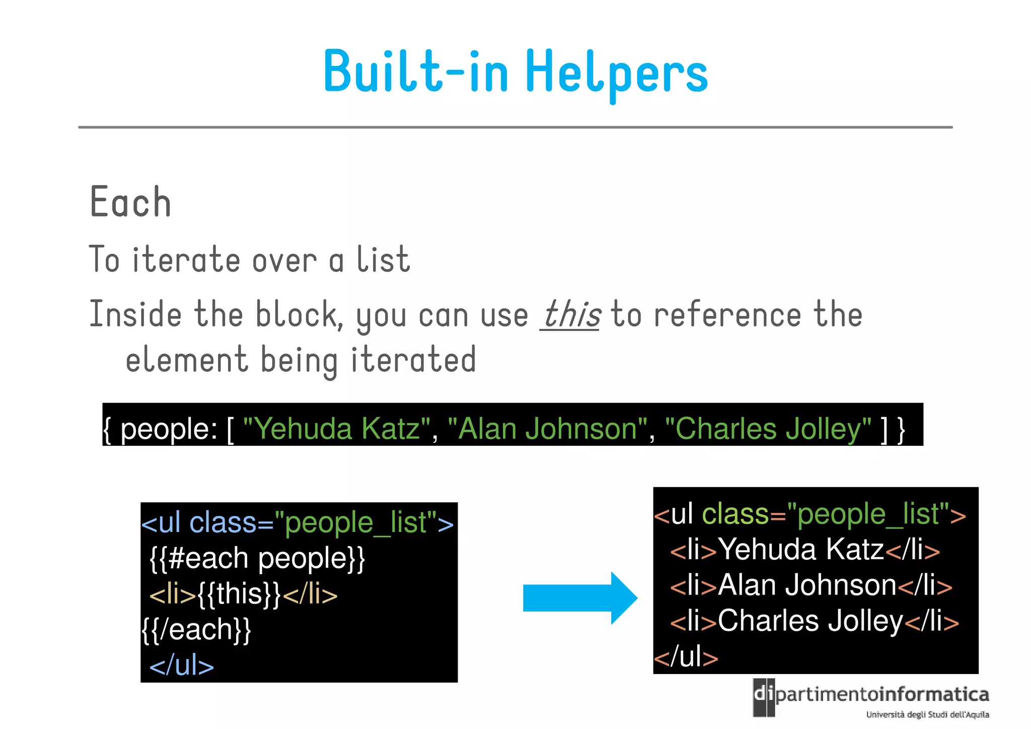 Built-in Helpers

Each
To iterate over a list
Inside the block, you can use this to reference the
  element being iterated
{ people: [ "Yehuda Katz", "Alan Johnson", "Charles Jolley" ] }


   <ul class="people_list">                <ul class="people_list">
    {{#each people}}                        <li>Yehuda Katz</li>
    <li>{{this}}</li>                       <li>Alan Johnson</li>
   {{/each}}                                <li>Charles Jolley</li>
    </ul>                                  </ul>
 