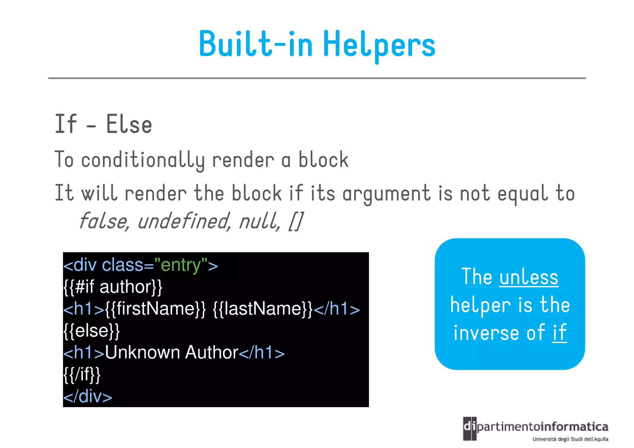 Built-in Helpers

If - Else
To conditionally render a block
It will render the block if its argument is not equal to
  false, undefined, null, []
<div class="entry">
{{#if author}}                             The unless
<h1>{{firstName}} {{lastName}}</h1>       helper is the
{{else}}                                  inverse of if
<h1>Unknown Author</h1>
{{/if}}
</div>
 