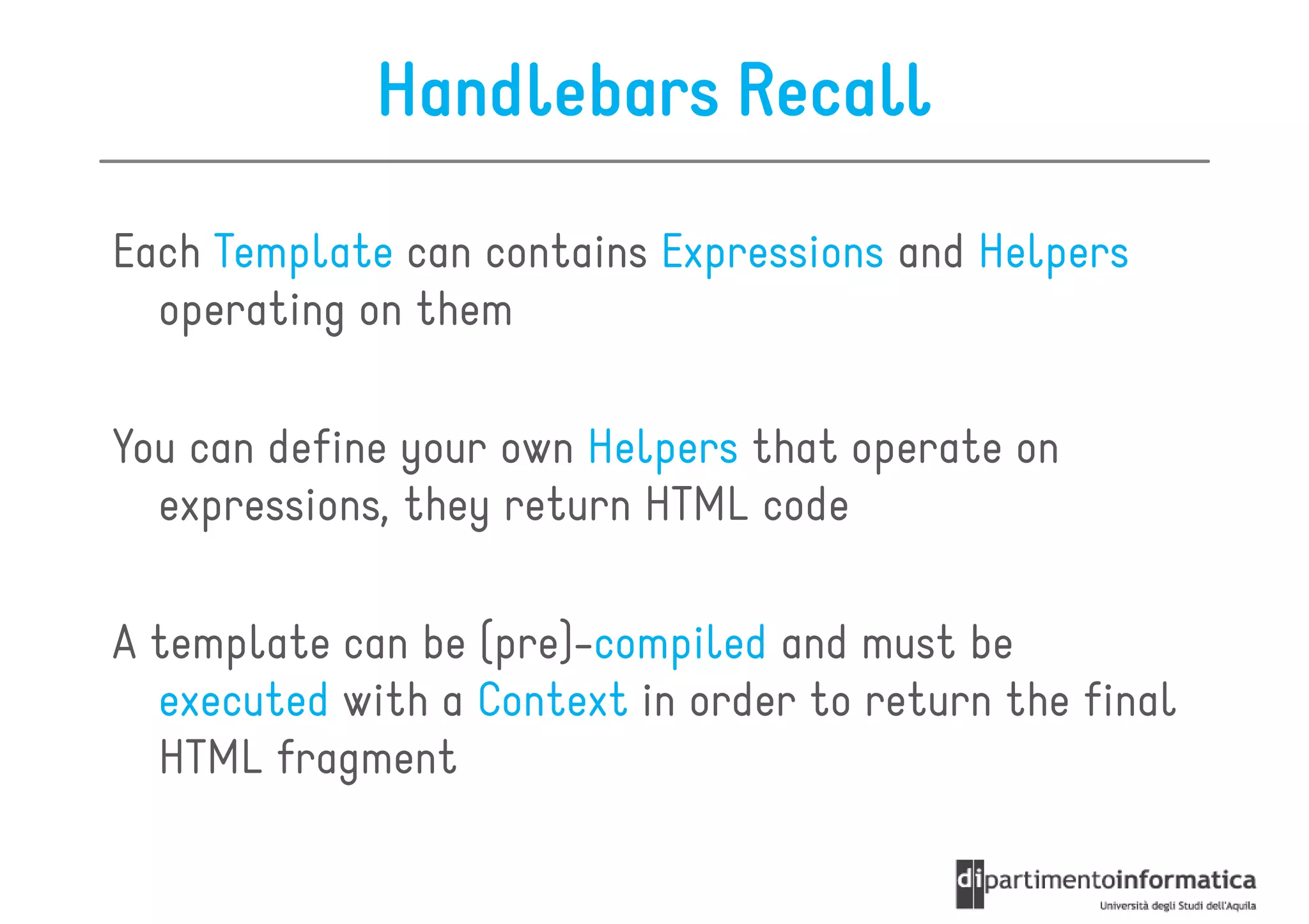 Handlebars Recall

Each Template can contains Expressions and Helpers
  operating on them

You can define your own Helpers that operate on
  expressions, they return HTML code

A template can be (pre)-compiled and must be
  executed with a Context in order to return the final
  HTML fragment
 