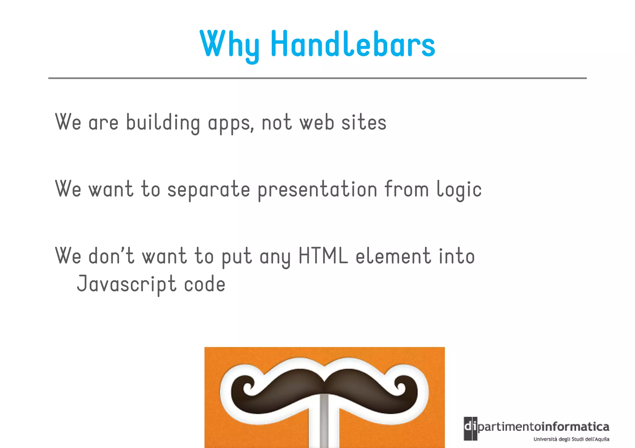 Why Handlebars

We are building apps, not web sites

We want to separate presentation from logic

We don’t want to put any HTML element into
  Javascript code
 
