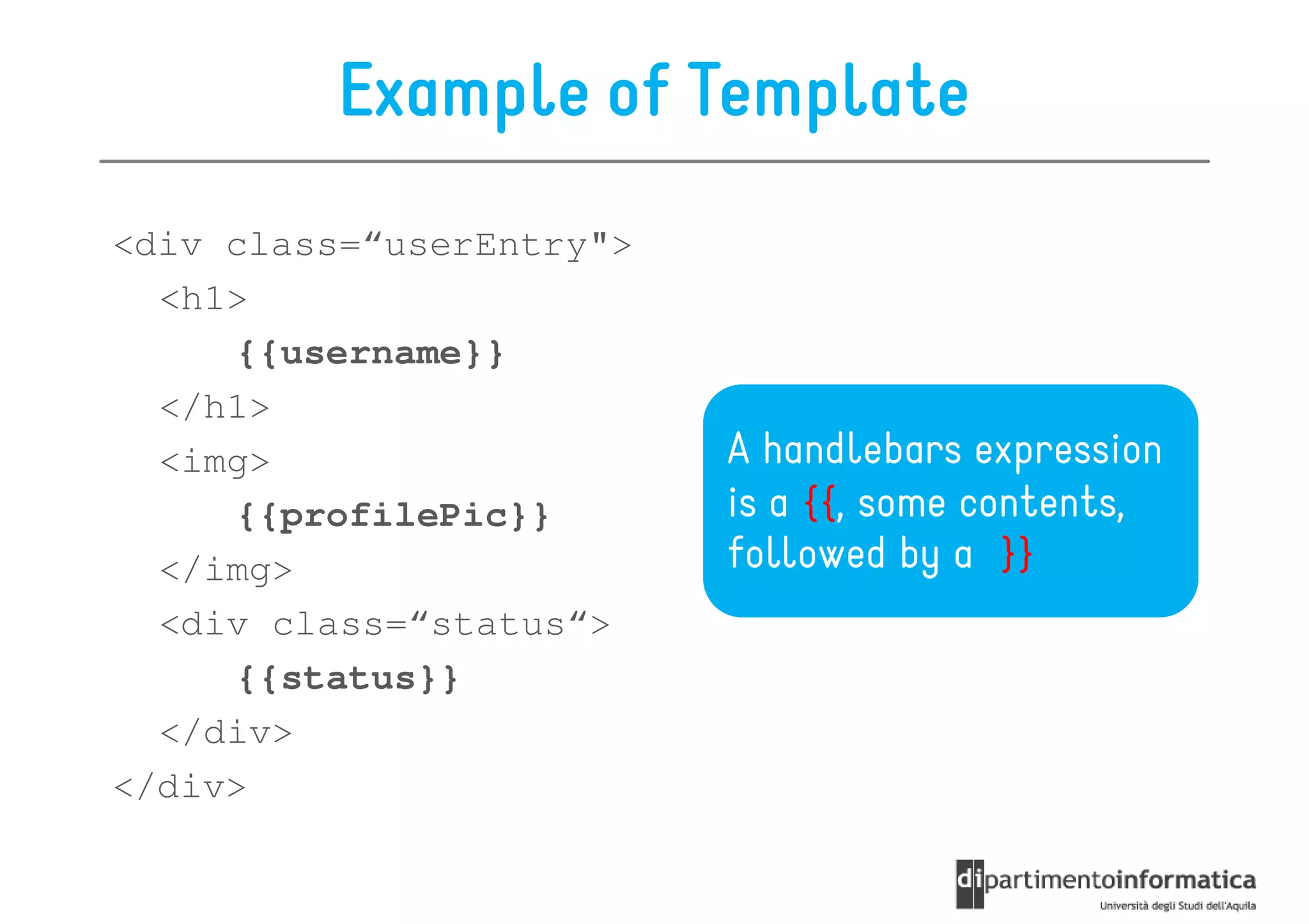 Example of Template
<div class=“userEntry">
  <h1>
     {{username}}
  </h1>
  <img>                   A handlebars expression
     {{profilePic}}       is a {{, some contents,
  </img>                  followed by a }}
  <div class=“status“>
     {{status}}
  </div>
</div>
 