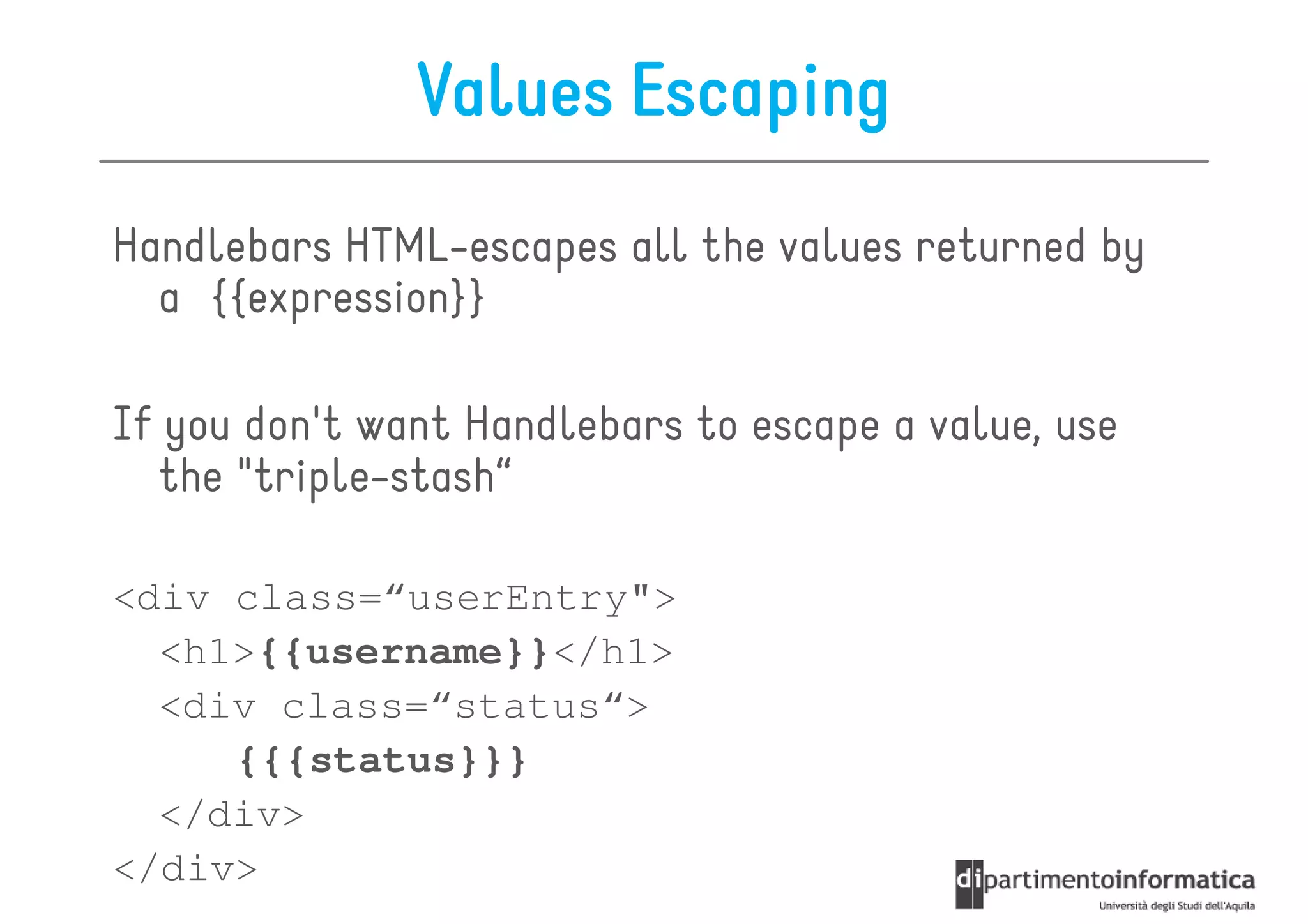 Values Escaping
Handlebars HTML-escapes all the values returned by
  a {{expression}}

If you don't want Handlebars to escape a value, use
  the "triple-stash“

<div class=“userEntry">
  <h1>{{username}}</h1>
  <div class=“status“>
     {{{status}}}
  </div>
</div>
 