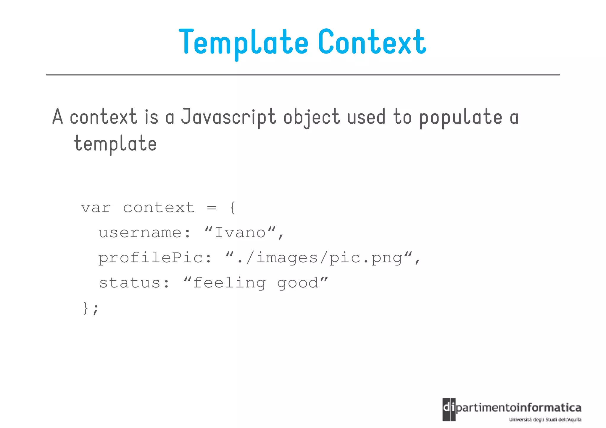 Template Context

A context is a Javascript object used to populate a
  template

   var context = {
     username: “Ivano“,
     profilePic: “./images/pic.png“,
     status: “feeling good”
   };
 