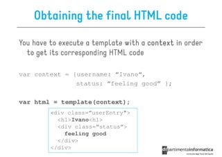 Obtaining the final HTML code

You have to execute a template with a context in order
  to get its corresponding HTML code

var context = {username: “Ivano“,
               status: “feeling good” };

var html = template(context);
         <div class=“userEntry">
           <h1>Ivano<h1>
           <div class=“status“>
             feeling good
           </div>
         </div>
 