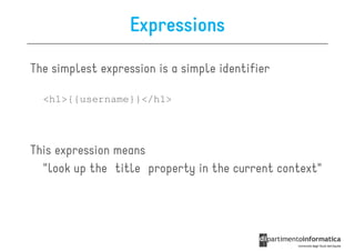 Expressions

The simplest expression is a simple identifier

  <h1>{{username}}</h1>




This expression means
  "look up the title property in the current context"
 