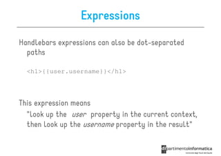 Expressions

Handlebars expressions can also be dot-separated
  paths

  <h1>{{user.username}}</h1>




This expression means
  "look up the user property in the current context,
  then look up the username property in the result"
 