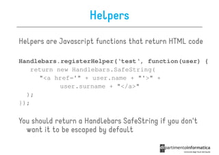 Helpers
Helpers are Javascript functions that return HTML code

Handlebars.registerHelper(‘test‘, function(user) {
    return new Handlebars.SafeString(
      "<a href='" + user.name + "'>" +
            user.surname + "</a>"
  );
});

You should return a Handlebars SafeString if you don't
  want it to be escaped by default
 