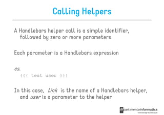 Calling Helpers
A Handlebars helper call is a simple identifier,
  followed by zero or more parameters

Each parameter is a Handlebars expression

es.
  {{{ test user }}}


In this case, link is the name of a Handlebars helper,
  and user is a parameter to the helper
 
