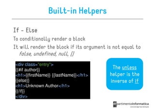 Built-in Helpers

If - Else
To conditionally render a block
It will render the block if its argument is not equal to
  false, undefined, null, []
<div class="entry">
{{#if author}}                             The unless
<h1>{{firstName}} {{lastName}}</h1>       helper is the
{{else}}                                  inverse of if
<h1>Unknown Author</h1>
{{/if}}
</div>
 