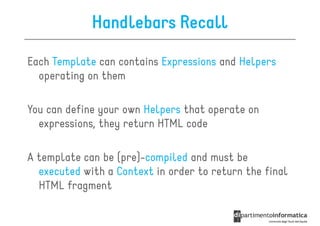 Handlebars Recall

Each Template can contains Expressions and Helpers
  operating on them

You can define your own Helpers that operate on
  expressions, they return HTML code

A template can be (pre)-compiled and must be
  executed with a Context in order to return the final
  HTML fragment
 